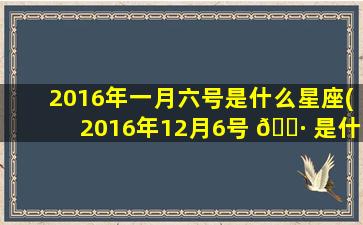2016年一月六号是什么星座(2016年12月6号 🕷 是什么星座 🌾 )